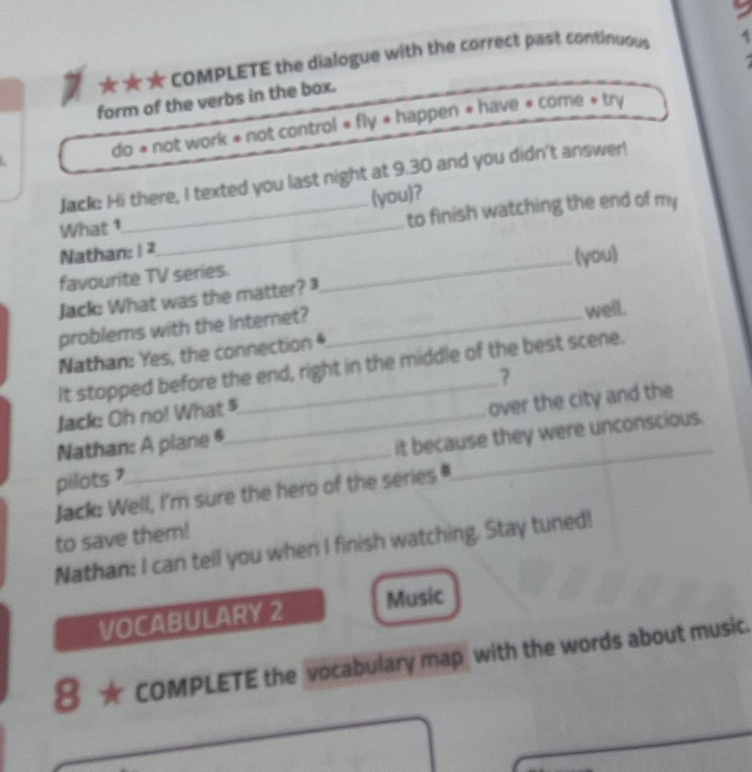 ★★★ COMPLETE the dialogue with the correct past continuous 
4 
form of the verbs in the box. 
do * not work * not control * fly « happen * have « come « try 
Jack: Hi there, I texted you last night at 9.30 and you didn't answer! 
(you)? 
What 1_ 
_to finish watching the end of my 
Nathan: 1 2
favourite TV series. _(you) 
Jack: What was the matter? 
problems with the Internet? _well. 
Nathan: Yes, the connection * 
It stopped before the end, right in the middle of the best scene. 
7 
Jack: Oh no! What $ 
Nathan: A plane @ over the city and the 
pilots ?_ _it because they were unconscious. 
Jack: Well, I'm sure the hero of the series 
to save them! 
Nathan: I can tell you when I finish watching. Stay tuned! 
Music 
VOCABULARY 2 
8 ★ COMPLETE the vocabulary map with the words about music.