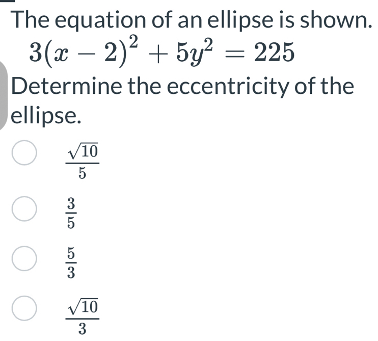 The equation of an ellipse is shown.
3(x-2)^2+5y^2=225
Determine the eccentricity of the
ellipse.
 sqrt(10)/5 
 3/5 
 5/3 
 sqrt(10)/3 