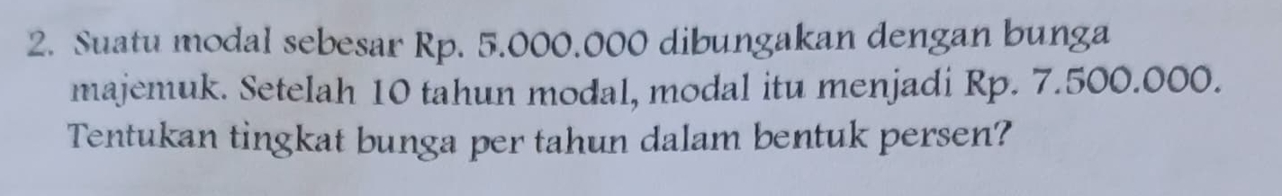 Suatu modal sebesar Rp. 5.000.000 dibungakan dengan bunga 
majemuk. Setelah 10 tahun modal, modal itu menjadi Rp. 7.500.000. 
Tentukan tingkat bunga per tahun dalam bentuk persen?