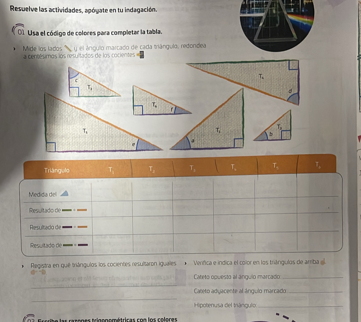 Resuelve las actividades, apóyate en tu indagación.
01 Usa el código de colores para completar la tabla.
Mide los lados y el ángulo marcado de cada triángulo, redondea
a centésimos los resultados de los cocientes
Triángulo T_1 T_2 T_3 | T_4 T_s T_b
Medida del
Resultado de
Resultado de
Resultado de
* Registra en qué triángulos los cocientes resultaron iguales > Verifica e indica el color en los triángulos de arríba
Cateto opuesto al ángulo marcado:_
_
Cateto adyacente al ángulo marcado:_
_
Hipotenusa del triángulo:_
rib e las razones trigonométricas con los colores