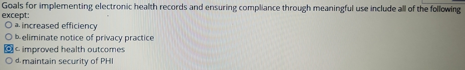 Goals for implementing electronic health records and ensuring compliance through meaningful use include all of the following
except:
a. increased efficiency
b eliminate notice of privacy practice
c improved health outcomes
d maintain security of PHI