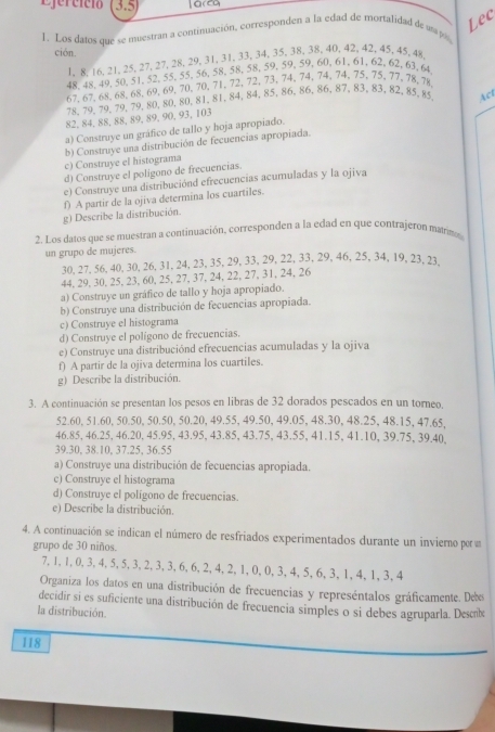 Ejercício 3.5)
Lec
1. Los datos que se muestran a continuación, corresponden a la edad de mortalidad de a p
ción.
1. 8, 16, 21, 25, 27, 27, 28, 29, 31, 31, 33, 34, 35, 38, 38, 40,42, 42, 45, 45, 48
48, 48, 49,50,51, 52, 55,55, 56, 58, 58, 58, 59,59,59,60,61,61, 62, 62, 63, 64
67,67,68,68,68,69,69,70,70,71,72,72, 73,74,74,74,74, 75,75, 77,78,78
78,79,79,79,79,80,80,80,81,81, 84,84, 85,86,86, 86,87,83, 83, 82, 85, 85 Act
82, 84, 88, 88, 89, 89, 90, 93, 103
a) Construye un gráfico de tallo y hoja apropiado.
c) Construye el histograma b) Construye una distribución de fecuencias apropiada.
d) Construye el polígono de frecuencias.
e) Construye una distribuciónd efrecuencias acumuladas y la ojiva
f) A partir de la ojiva determina los cuartiles.
g) Describe la distribución.
2. Los datos que se muestran a continuación, corresponden a la edad en que contrajeron marimo
un grupo de mujeres.
30, 27,56, 40, 30,26, 31, 24, 23, 35, 29, 33, 29, 22, 33, 29, 46, 25, 34, 19, 23, 23.
44, 29, 30, 25, 23, 60, 25, 27, 37, 24, 22, 27, 31, 24, 26
a) Construye un gráfico de tallo y hoja apropiado.
b) Construye una distribución de fecuencias apropiada.
c) Construye el histograma
d) Construye el polígono de frecuencias.
e) Construye una distribuciónd efrecuencias acumuladas y la ojiva
f) A partir de la ojiva determina los cuartiles.
g) Describe la distribución.
3. A continuación se presentan los pesos en libras de 32 dorados pescados en un torneo.
52.60, 51.60, 50.50, 50.50, 50.20, 49.55, 49.50, 49.05, 48.30, 48.25, 48.15, 47.65,
46.85, 46.25, 46.20, 45.95, 43.95, 43.85, 43.75, 43.55, 41.15, 41.10, 39.75, 39.40,
39.30, 38.10, 37.25, 36.55
a) Construye una distribución de fecuencias apropiada.
c) Construye el histograma
d) Construye el poligono de frecuencias.
e) Describe la distribución.
4. A continuación se indican el número de resfriados experimentados durante un invierno por u
grupo de 30 niños.
7,1,1,0,3,4,5, 5,3,2,3,3,6,6,2,4,2,1,0,0, 3,4,5,6,3, 1,4,1,3,4
Organiza los datos en una distribución de frecuencias y represéntalos gráficamente. Ds
decidir si es suficiente una distribución de frecuencia simples o si debes agruparla. Desnbo
la distribución.
118