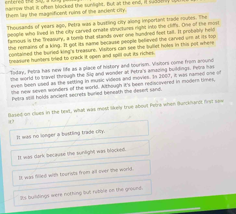 entered the Siq, a lo n g I
narrow that it often blocked the sunlight. But at the end, it suddenly upent
them lay the magnificent ruins of the ancient city.
Thousands of years ago, Petra was a bustling city along important trade routes. The
people who lived in the city carved ornate structures right into the cliffs. One of the most
famous is the Treasury, a tomb that stands over one hundred feet tall. It probably held
the remains of a king. It got its name because people believed the carved urn at its top
contained the buried king's treasure. Visitors can see the bullet holes in this pot where
treasure hunters tried to crack it open and spill out its riches.
Today, Petra has new life as a place of history and tourism. Visitors come from around
the world to travel through the Siq and wonder at Petra's amazing buildings. Petra has
even been used as the setting in music videos and movies. In 2007, it was named one of
the new seven wonders of the world. Although it's been rediscovered in modern times,
Petra still holds ancient secrets buried beneath the desert sand.
Based on clues in the text, what was most likely true about Petra when Burckhardt first saw
it?
It was no longer a bustling trade city.
It was dark because the sunlight was blocked.
It was filled with tourists from all over the world.
Its buildings were nothing but rubble on the ground.