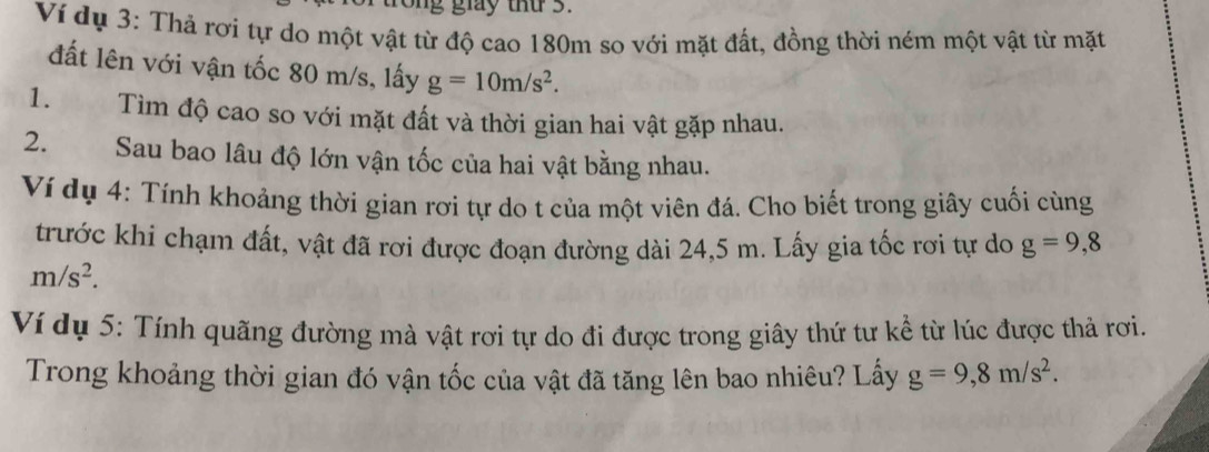 rong giay thứ 3. 
Ví dụ 3: Thả rợi tự do một vật từ độ cao 180m so với mặt đất, đồng thời ném một vật từ mặt 
đất lên với vận tốc 80 m/s, lấy g=10m/s^2. 
1. Tìm độ cao so với mặt đất và thời gian hai vật gặp nhau. 
2. Sau bao lâu độ lớn vận tốc của hai vật bằng nhau. 
Ví dụ 4: Tính khoảng thời gian rơi tự do t của một viên đá. Cho biết trong giây cuối cùng 
trước khi chạm đất, vật đã rơi được đoạn đường dài 24,5 m. Lấy gia tốc rơi tự do g=9,8
m/s^2. 
Ví dụ 5: Tính quãng đường mà vật rơi tự do đi được trong giây thứ tư kể từ lúc được thả rơi. 
Trong khoảng thời gian đó vận tốc của vật đã tăng lên bao nhiêu? Lấy g=9,8m/s^2.