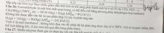 sqrt(3) / -x
0. 32 0.46
Sắp xếp các kim loại theo chiều giám dẫn tính khử tử trái sang phái thành một bộ 4 số (Vi dụ 1324, 4321...). 1, 24
Căm 26: Formaldehyde là một hoà chất quan trọng, có thể điều chế bằng phương pháp dehydrogen hoá methanol:
CH₃OH(g) (700°C,x1)to HCH=O(g)+H_2(g)△ H_(2:)°=84, 2kJ(l)
Không khi được dẫn vào hệ và sau phản ứng (1) xây ra phản ứng sau
Tinh ti l_0^(2 H_2)(g)+1/2O_2(g)to H_2O(g)△ H_(20110)^0=-241.8kJ(2)
mol (methanol : không khí) đưa vào đề nhiệt 45b^3 phản ứng được đuy trì ở 700°C
thend tích không khí, (Lâm tròn kết quả đến hãng phần trăm). Giả sử osygen chiểm 20%
Cầu 27: Nhiều enzyme tham gia có chọn lọc với các liên kết nn