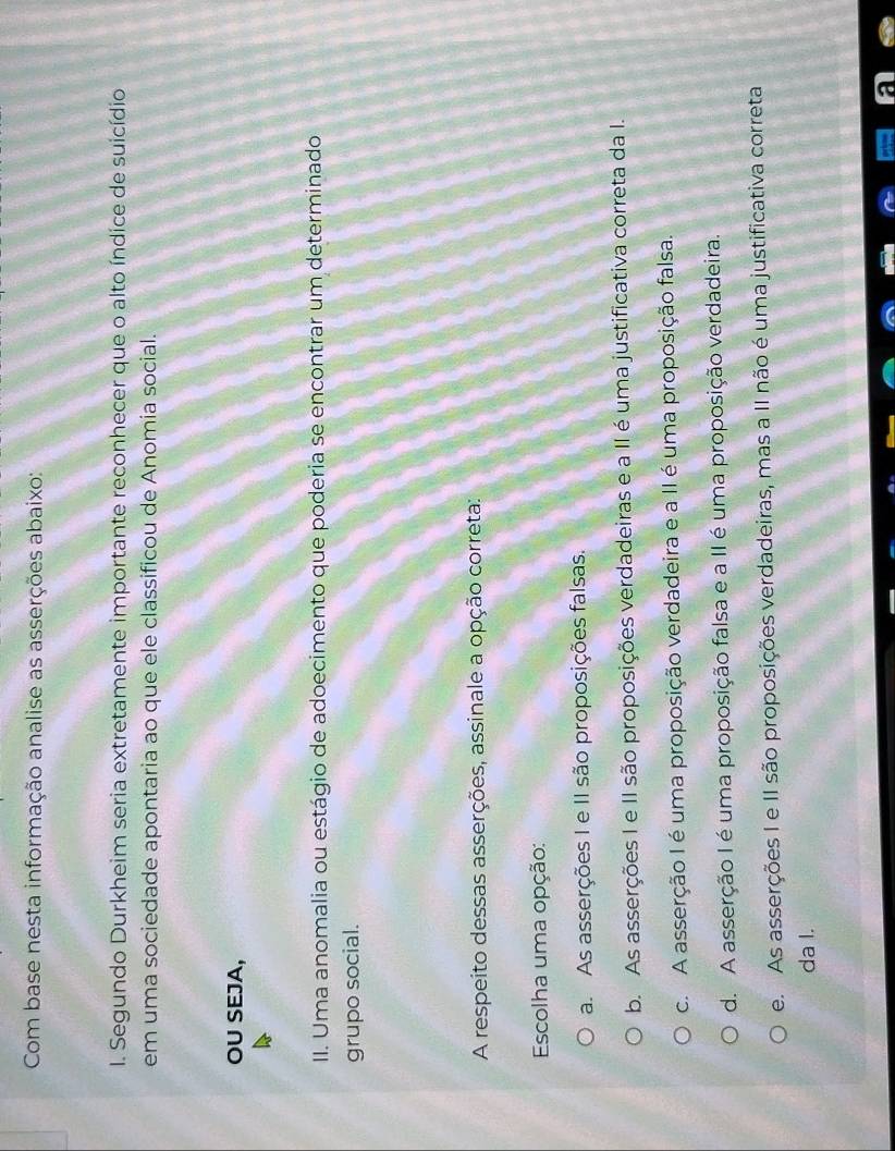 Com base nesta informação analise as asserções abaixo:
I. Segundo Durkheim seria extretamente importante reconhecer que o alto índice de suicídio
em uma sociedade apontaria ao que ele classificou de Anomia social.
OU SEJA,
II. Uma anomalia ou estágio de adoecimento que poderia se encontrar um determinado
grupo social.
A respeito dessas asserções, assinale a opção correta:
Escolha uma opção:
a. As asserções I e II são proposições falsas.
b. As asserções I e II são proposições verdadeiras e a II é uma justificativa correta da I.
c. A asserção I é uma proposição verdadeira e a II é uma proposição falsa.
d. A asserção I é uma proposição falsa e a II é uma proposição verdadeira.
e. As asserções I e II são proposições verdadeiras, mas a II não é uma justificativa correta
da I.