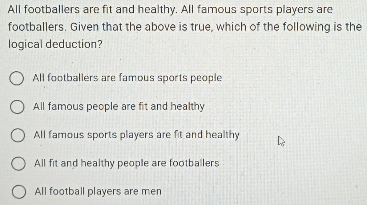 All footballers are fit and healthy. All famous sports players are
footballers. Given that the above is true, which of the following is the
logical deduction?
All footballers are famous sports people
All famous people are fit and healthy
All famous sports players are fit and healthy
All fit and healthy people are footballers
All football players are men