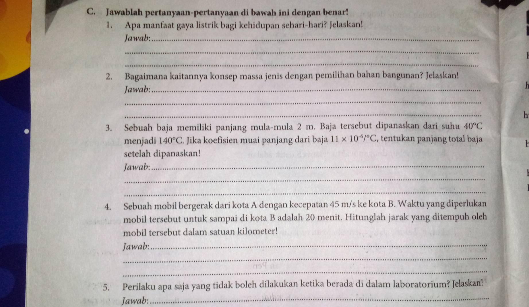 Jawablah pertanyaan-pertanyaan di bawah ini dengan benar! 
1. Apa manfaat gaya listrik bagi kehidupan sehari-hari? Jelaskan! 
Jawab:_ 
_ 
_ 
2. Bagaimana kaitannya konsep massa jenis dengan pemilihan bahan bangunan? Jelaskan! 
Jawab:_ 
_ 
_ 
h 
3. Sebuah baja memiliki panjang mula-mula 2 m. Baja tersebut dipanaskan dari suhu 40°C
menjadi 140°C. Jika koefisien muai panjang dari baja 11* 10^(-6)/^circ C , tentukan panjang total baja 
h 
setelah dipanaskan! 
Jawab: 
_ 
_ 
_ 
4. Sebuah mobil bergerak dari kota A dengan kecepatan 45 m/s ke kota B. Waktu yang diperlukan 
mobil tersebut untuk sampai di kota B adalah 20 menit. Hitunglah jarak yang ditempuh oleh 
mobil tersebut dalam satuan kilometer! 
Jawab: 
_ 
_ 
_ 
5. Perilaku apa saja yang tidak boleh dilakukan ketika berada di dalam laboratorium? Jelaskan! 
Jawab: 
_