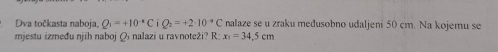 Dva točkasta naboja, Q_1=+10^(-1)C Q_2=+2· 10^(-9)C nalaze se u zraku medusobno udaljeni 50 cm. Na kojemu se 
mjestu između njih naboj Ø nalazi u ravnoteži? R: x_1=34.5cm