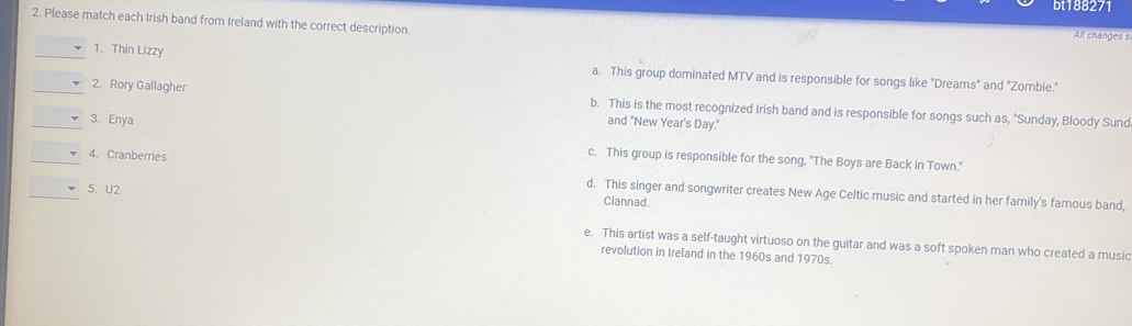 bt188271
2. Please match each Irish band from Ireland with the correct description.
All changes s
_1.Thin Lizzy
a. This group dominated MTV and is responsible for songs like "Dreams" and "Zombie."
_2. Rory Gallagher b. This is the most recognized Irish band and is responsible for songs such as, "Sunday, Bloody Sund
_3. Enya and "New Year's Day."
c. This group is responsible for the song, "The Boys are Back in Town."
_4. Cranberries d. This singer and songwriter creates New Age Celtic music and started in her family's famous band,
_5. U2 Clannad.
e. This artist was a self-taught virtuoso on the guitar and was a soft spoken man who created a music
revolution in Ireland in the 1960s and 1970s.