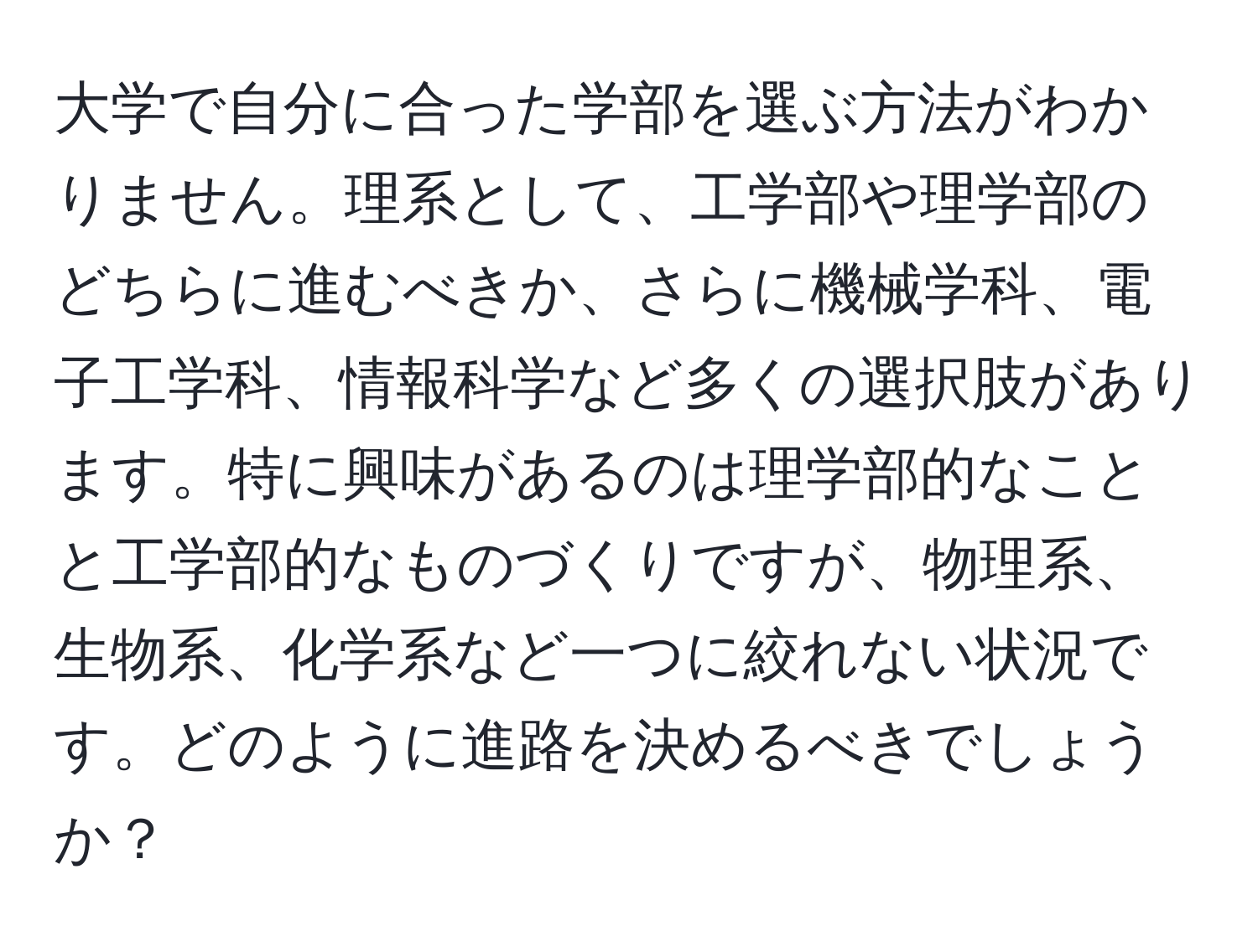 大学で自分に合った学部を選ぶ方法がわかりません。理系として、工学部や理学部のどちらに進むべきか、さらに機械学科、電子工学科、情報科学など多くの選択肢があります。特に興味があるのは理学部的なことと工学部的なものづくりですが、物理系、生物系、化学系など一つに絞れない状況です。どのように進路を決めるべきでしょうか？