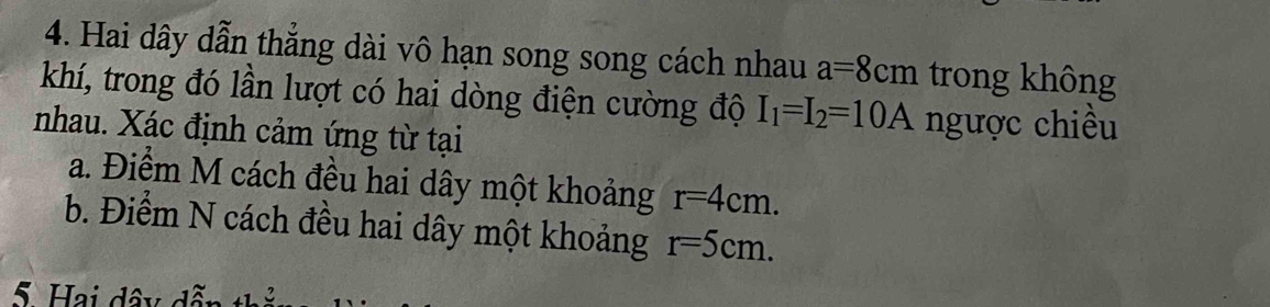 Hai dây dẫn thẳng dài vô hạn song song cách nhau a=8cm trong không 
khí, trong đó lần lượt có hai dòng điện cường độ I_1=I_2=10A ngược chiều 
nhau. Xác định cảm ứng từ tại 
a. Điểm M cách đều hai dây một khoảng r=4cm. 
b. Điểm N cách đều hai dây một khoảng r=5cm. 
5. Hai dây dẫn th 2