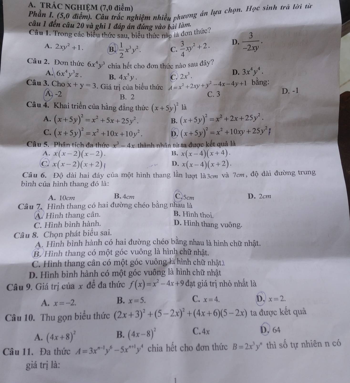 TRÁC NGHIỆM (7,0 điểm)
Phần I. (5,0 điểm). Câu trắc nghiệm nhiều phương án lựa chọn. Học sinh trả lời từ
câu 1 đến câu 20 và ghi 1 đáp án đúng vào bài làm.
Câu 1. Trong các biểu thức sau, biểu thức nào là đơn thức?
A. 2xy^2+1. B  1/2 x^3y^2.  3/4 xy^2+2.
D.  3/-2xy .
C.
Câu 2. Đơn thức 6x^4y^3 chia hết cho đơn thức nào sau đây?
D.
A. 6x^4y^3z. 3x^4y^4.
B. 4x^5y. C. 2x^3.
Câu 3. Cho x+y=3 Giá trị của biểu thức A=x^2+2xy+y^2-4x-4y+1 bằng:
B. 2 D. -1
A. -2 C. 3
Câu 4. Khai triển của hằng đẳng thức (x+5y)^2 là
A. (x+5y)^2=x^2+5x+25y^2. B. (x+5y)^2=x^2+2x+25y^2.
C. (x+5y)^2=x^2+10x+10y^2. D, (x+5y)^2=x^2+10xy+25y^2
Câu 5. Phân tích đa thức x^3-4x thành nhân tử ta được kết quả là
A. x(x-2)(x-2). B. x(x-4)(x+4).
C) x(x-2)(x+2) D. x(x-4)(x+2).
Câu 6. Độ dài hai đáy của một hình thang lần lượt là3cm và 7cm, độ dài đường trung
bình của hình thang đó là:
B.4cm
A. 10cm C.5cm D. 2cm
Câu 7. Hình thang có hai đường chéo bằng nhau là
A. Hình thang cân. B. Hình thoi.
C. Hình bình hành. D. Hình thang vuông.
Câu 8. Chọn phát biểu sai.
A. Hình bình hành có hai đường chéo bằng nhau là hình chữ nhật.
B Hình thang có một góc vuông là hình chữ nhật.
C. Hình thang cân có một góc vuông là hình chữ nhật.1
D. Hình bình hành có một góc vuông là hình chữ nhật
Câu 9. Giá trị của x để đa thức f(x)=x^2-4x+9 đạt giá trị nhỏ nhất là
A. x=-2.
B. x=5. C. x=4. D. x=2.
Câu 10. Thu gọn biểu thức (2x+3)^2+(5-2x)^2+(4x+6)(5-2x) ta được kết quả
A. (4x+8)^2
B. (4x-8)^2
C.4x D, 64
Câu 11. Đa thức A=3x^(n-1)y^6-5x^(n+1)y^4 chia hết cho đơn thức B=2x^3y^n thì shat O tự nhiên n có
giá trị là:
1