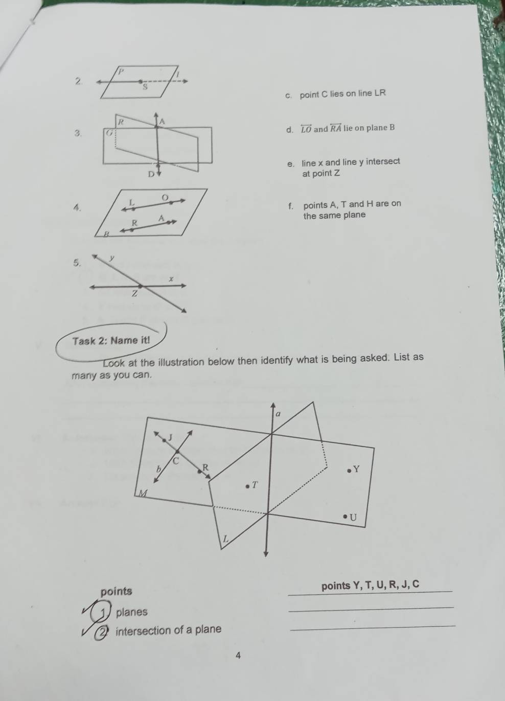 point C lies on line LR
3.d. overleftrightarrow LO and overleftrightarrow RA lie on plane B
e， line x and line y intersect
at point Z
4.
f. points A, T and H are on
the same plane
Task 2: Name it!
Look at the illustration below then identify what is being asked. List as
many as you can.
points points Y, T, U, R, J, C
planes
_
2intersection of a plane
_
4