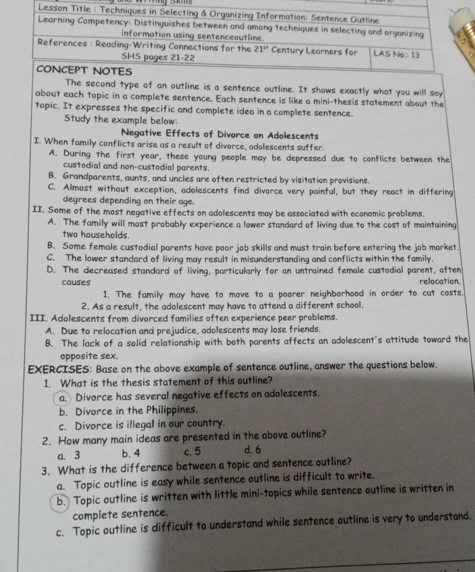 The second type of an outline is a sentence outline. It shows exactly what you will say
about each topic in a complete sentence. Each sentence is like a mini-thesis statement about the
topic. It expresses the specific and complete idea in a complete sentence.
Study the example below:
Negative Effects of Divorce on Adolescents
I. When family conflicts arise as a result of divorce, adolescents suffer.
A. During the first year, these young people may be depressed due to conflicts between the
custodial and non-custodial parents.
B. Grandparents, aunts, and uncles are often restricted by visitation provisions.
C. Almost without exception, adolescents find divorce very painful, but they react in differing
degrees depending on their age.
II. Some of the most negative effects on adolescents may be associated with economic problems.
A. The family will most probably experience a lower standard of living due to the cost of maintaining
two households.
B. Some female custodial parents have poor job skills and must train before entering the job market.
C. The lower standard of living may result in misunderstanding and conflicts within the family.
D. The decreased standard of living, particularly for an untrained female custodial parent, often
causes relocation
1. The family may have to move to a poorer neighborhood in order to cut costs.
2. As a result, the adolescent may have to attend a different school.
III. Adolescents from divorced families often experience peer problems.
A. Due to relocation and prejudice, adolescents may lose friends.
B. The lack of a solid relationship with both parents affects an adolescent's attitude toward the
opposite sex.
EXERCISES: Base on the above example of sentence outline, answer the questions below.
1. What is the thesis statement of this outline?
a. Divorce has several negative effects on adolescents.
b. Divorce in the Philippines.
c. Divorce is illegal in our country.
2. How many main ideas are presented in the above outline?
a. 3 b. 4 c. 5 d. 6
3. What is the difference between a topic and sentence outline?
a. Topic outline is easy while sentence outline is difficult to write.
b. Topic outline is written with little mini-topics while sentence outline is written in
complete sentence.
c. Topic outline is difficult to understand while sentence outline is very to understand.