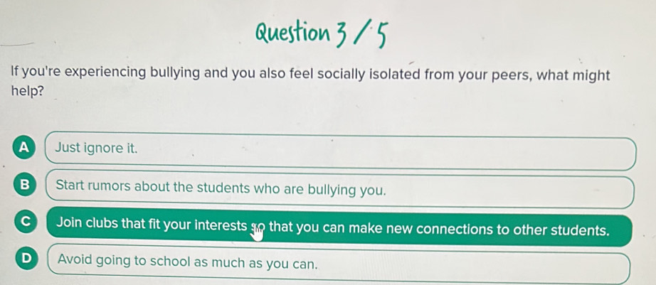 If you're experiencing bullying and you also feel socially isolated from your peers, what might
help?
A Just ignore it.
B Start rumors about the students who are bullying you.
c Join clubs that fit your interests so that you can make new connections to other students.
D Avoid going to school as much as you can.