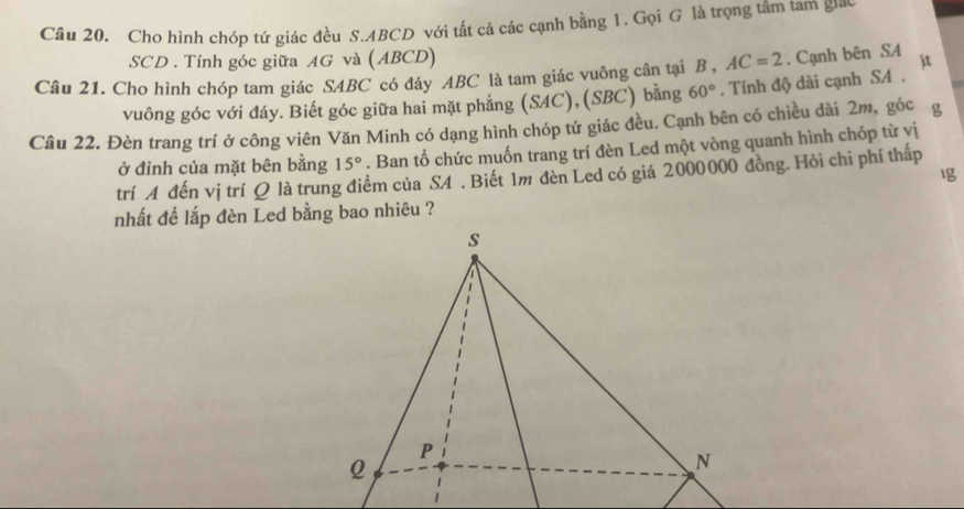 Cho hình chóp tứ giác đều S. ABCD với tất cả các cạnh bằng 1. Gọi G là trọng tâm tam gic 
SCD . Tính góc giữa AG và (ABCD) AC=2. Cạnh bên SA it 
Câu 21. Cho hình chóp tam giác SABC có đáy ABC là tam giác vuông cân tại B , . Tính độ dài cạnh SA . 
vuông góc với đáy. Biết góc giữa hai mặt phẳng (SAC),(SBC) bằng 60°
Câu 22. Đèn trang trí ở công viên Văn Minh có dạng hình chóp tứ giác đều. Cạnh bên có chiều dài 2m, góc g 
ở đỉnh của mặt bên bằng 15°. Ban tổ chức muốn trang trí đèn Led một vòng quanh hình chóp từ yị 
trí A đến vị trí Q là trung điểm của S4. Biết 1m đèn Led có giá 2000000 đồng. Hỏi chi phí thấp