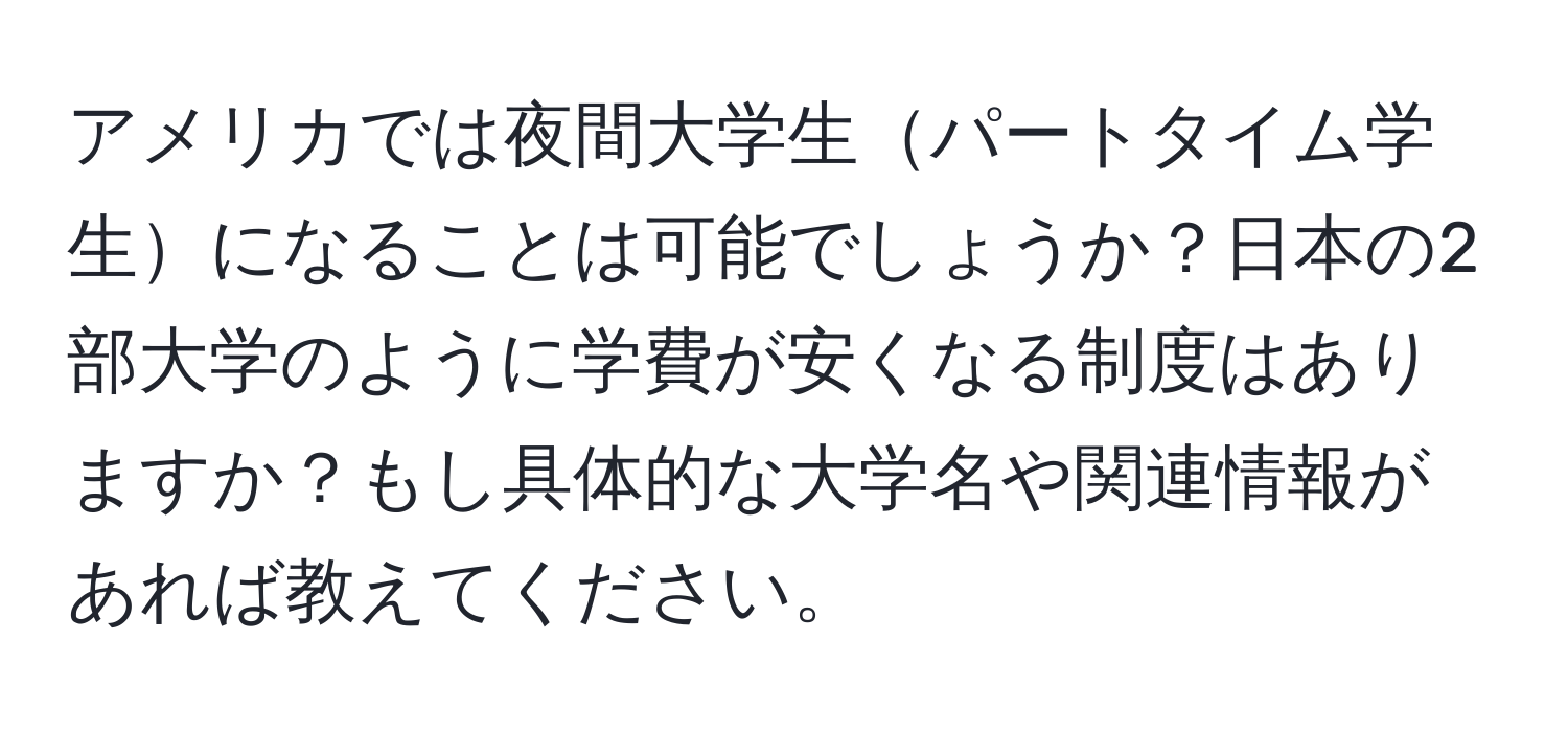 アメリカでは夜間大学生パートタイム学生になることは可能でしょうか？日本の2部大学のように学費が安くなる制度はありますか？もし具体的な大学名や関連情報があれば教えてください。