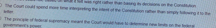 based on what it felt was right rather than basing its decisions on the Constitution.
The Court could spend more time interpreting the intent of the Constitution rather than simply following it to the
letter.
The principle of federal supremacy meant the Court would have to determine new limits on the federal
government's power.