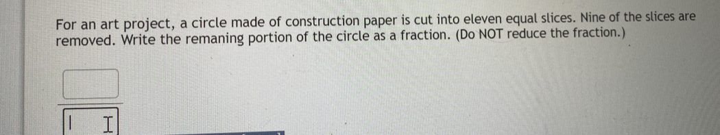 For an art project, a circle made of construction paper is cut into eleven equal slices. Nine of the slices are
removed. Write the remaning portion of the circle as a fraction. (Do NOT reduce the fraction.)