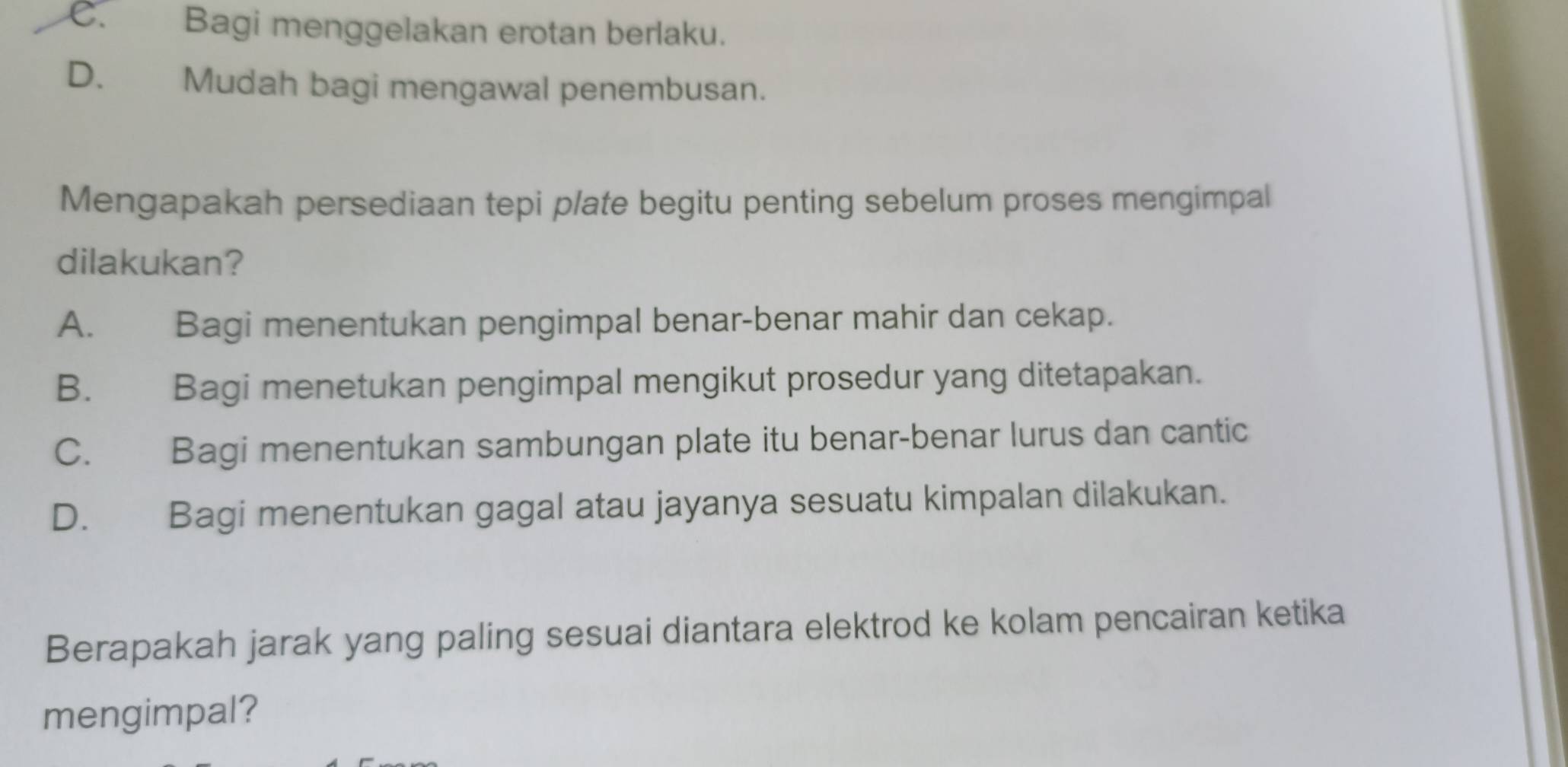 C. Bagi menggelakan erotan berlaku.
D. Mudah bagi mengawal penembusan.
Mengapakah persediaan tepi plate begitu penting sebelum proses mengimpal
dilakukan?
A. Bagi menentukan pengimpal benar-benar mahir dan cekap.
B. Bagi menetukan pengimpal mengikut prosedur yang ditetapakan.
C. Bagi menentukan sambungan plate itu benar-benar lurus dan cantic
D. Bagi menentukan gagal atau jayanya sesuatu kimpalan dilakukan.
Berapakah jarak yang paling sesuai diantara elektrod ke kolam pencairan ketika
mengimpal?