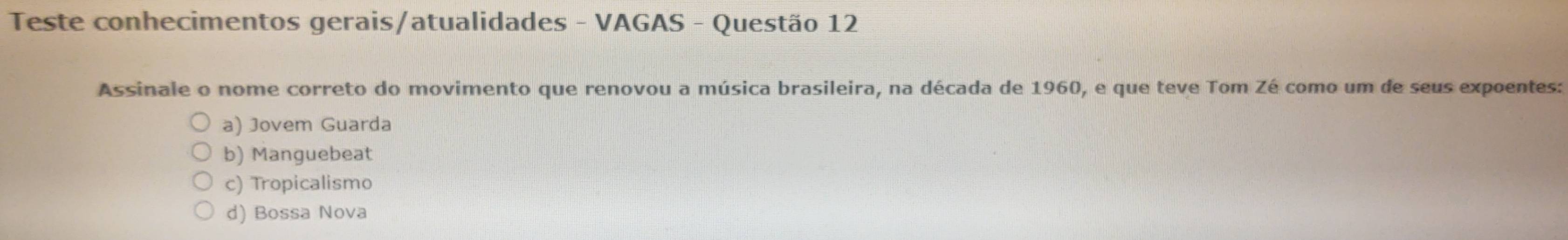 Teste conhecimentos gerais/atualidades - VAGAS - Questão 12
Assinale o nome correto do movimento que renovou a música brasileira, na década de 1960, e que teve Tom Zé como um de seus expoentes:
a) Jovem Guarda
b) Manguebeat
c) Tropicalismo
d) Bossa Nova