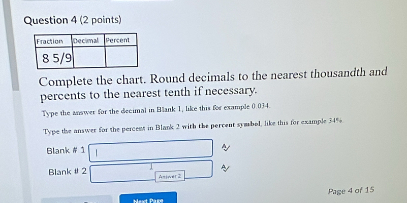 Complete the chart. Round decimals to the nearest thousandth and 
percents to the nearest tenth if necessary. 
Type the answer for the decimal in Blank 1, like this for example 0.034. 
Type the answer for the percent in Blank 2 with the percent symbol, like this for example 34%. 
Blank # 1 
A 
Blank # 2 
A 
Answer 2 
Page 4 of 15 
Next Page