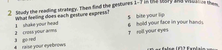 Study the reading strategy. Then find the gestures 1-7 in the story and visualize them, 
What feeling does each gesture express? 
5 bite your lip 
1 shake your head 6 hold your face in your hands 
2 cross your arms 
3 go red 7 roll your eyes 
4 raise your eyebrows