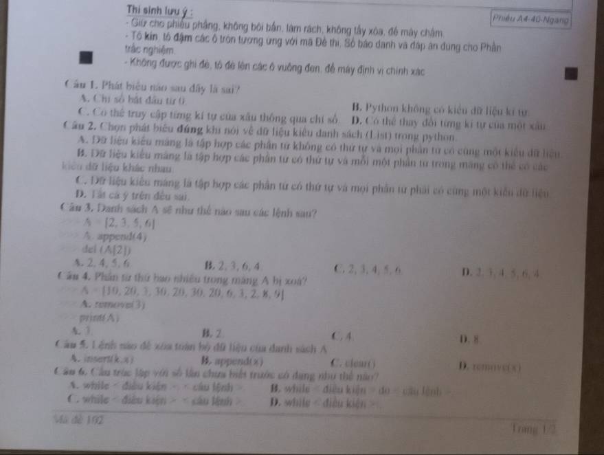 Thi sinh lưu ý : Phiêu A4-40-Ngan
- Giữ cho phiêu phầng, không bối bắn, làm rách, không tấy xôa, để mày châm
- Tô kin, tô đậm các ô tròn tương ứng với mã Đề thi, Số báo danh và đập ân đùng cho Phần
trắc nghiệm.
- Không được ghi đè, tổ đề lên các ô vuông đen, để máy định vì chính xác
Cầu 1. Phát biểu não sau đây là sai?
A. Chi số hật đầu từ 0 B. Python không có kiểu dữ liệu kĩ tự
C. Có thể truy cập từng kí tự của xâu thống qua chí số D. Có thể thay đổi từng ki tự của một xâu
Cầu 2, Chọn phát biểu đứng khi nói về đữ liệu kiêu danh sách (List) trong python.
A. Đữ liệu kiểu máng là tập hợp các phần tử không có thứ tự và mọi phần tử có cùng một kiểu dữ liệu
B. Dữ liệu kiểu máng là tập hợp các phân tử có thứ tự và mỗi một phần tử trong máng có thể có các
kiêu dữ liệu khác nhau
C. Dữ liệu kiểu máng là tập hợp các phân tứ có thứ tự và mọi phần tư phải có cùng một kiểu dữ liệu
D. Tất cá ý trên đều sai
Câu 3, Danh sách A sẽ như thể nào sau các lệnh sau?
A=[2,3,5,6]
A.append +
dc (A[2])
§. 2.4.5.6 B. 2, 3, 6, 4 C. 2, 3, 4, 5, 6 D. 2. 3, 4. 5, 6, 4
Cầu 4. Phân từ thứ bao nhiều trong máng A bị xoà?
A= 10,20,3,30,20,30,20,6,3,2,8,9
A. remove(3)
print(A )
A. 3 B. 2 C. 4. D. 8
Câu 5. Lệnh nào đề xoa toàn bộ đữ liệu của danh sách A
A. insert(k.x)  append() C. clear( ) D. remove(x)
Câu 6. Câu trúc lập với số làn chưa biết trước có dụng như thể năo?
A. while - điều kiện -  câu lệnh > B. while diều kiện =do=chatenh
C. while < điều kiện > < câu lệnh D. while - điều kiện >
Mã đè 192 Trang 1/2