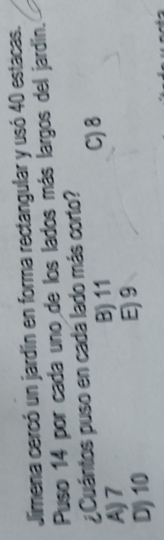 Jimena cercó un jardín en forma rectangular y usó 40 estacas.
Puso 14 por cada uno de los lados más largos del jardín.
¿Cuántos puso en cada lado más corto?
C) 8
A) 7
B) 11
D) 10
E) 9