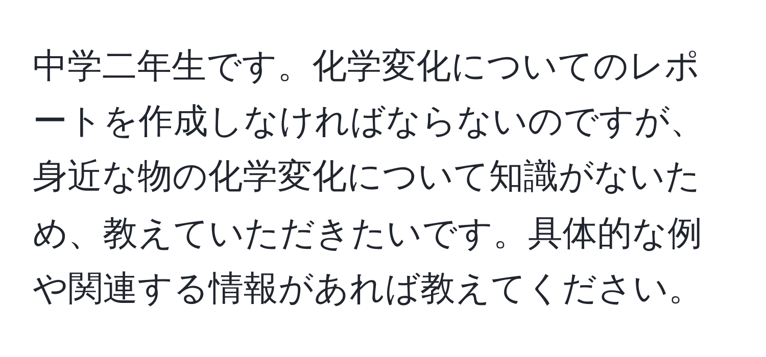 中学二年生です。化学変化についてのレポートを作成しなければならないのですが、身近な物の化学変化について知識がないため、教えていただきたいです。具体的な例や関連する情報があれば教えてください。