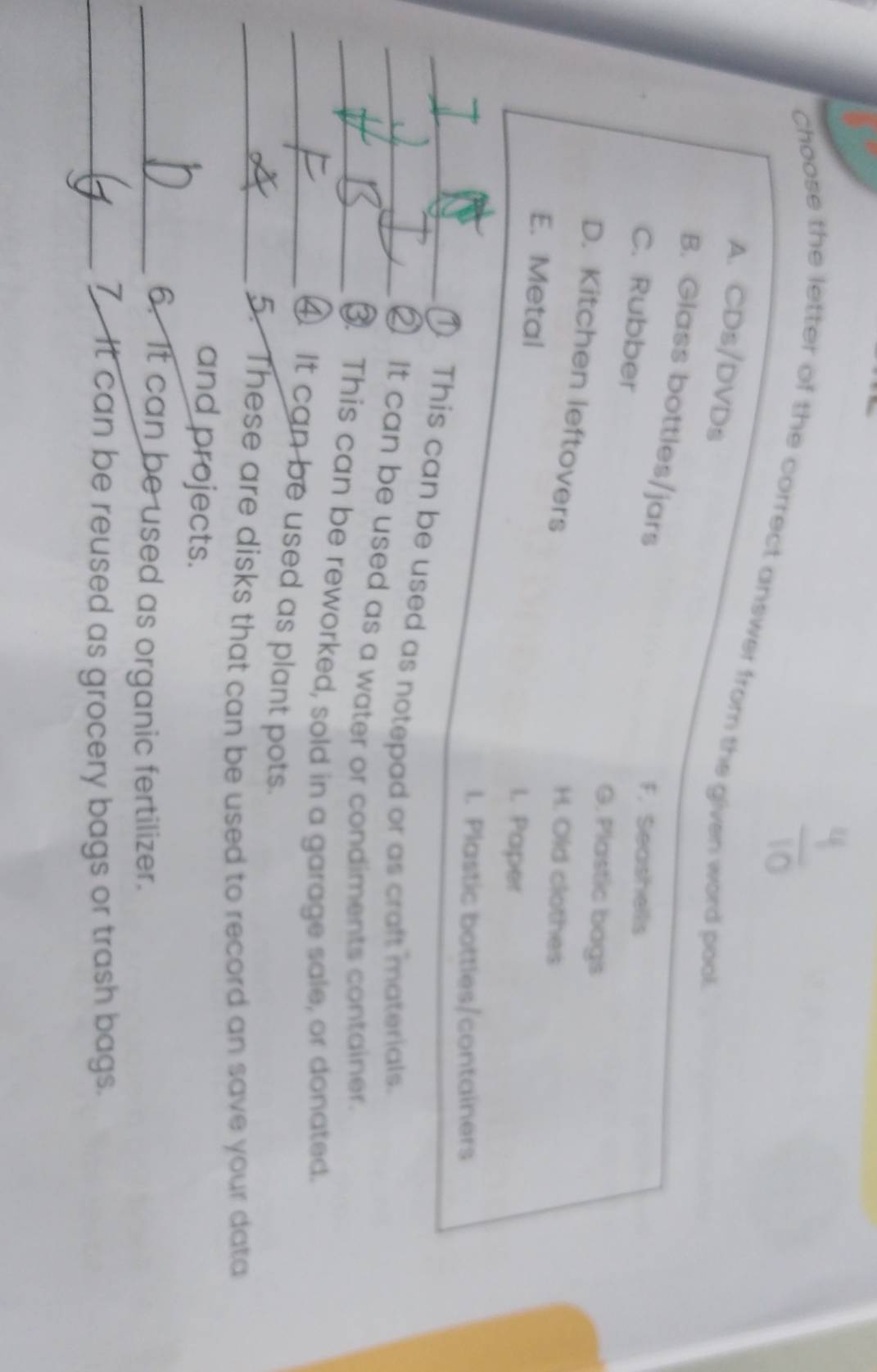 choose the letter of the correct answer from the given word pool
A. CDs/DVDs
B. Glass bottles/jars
F. Seashells
C. Rubber G. Plastic bags
D. Kitchen leftovers
H. Old clothes
E. Metal I. Paper
l. Plastic bottles/containers
_① This can be used as notepad or as craft materials.
_② It can be used as a water or condiments container.
_③. This can be reworked, sold in a garage sale, or donated.
_④ It can be used as plant pots.
_5. These are disks that can be used to record an save your data
and projects.
_6. It can be used as organic fertilizer.
_7 It can be reused as grocery bags or trash bags.