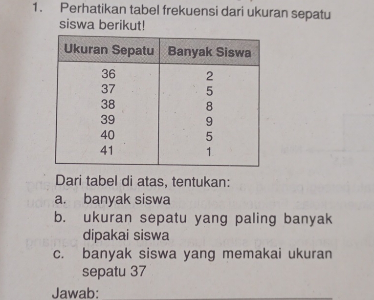 Perhatikan tabel frekuensi dari ukuran sepatu 
siswa berikut! 
Dari tabel di atas, tentukan: 
a. banyak siswa 
b. ukuran sepatu yang paling banyak 
dipakai siswa 
c. banyak siswa yang memakai ukuran 
sepatu 37
Jawab:_