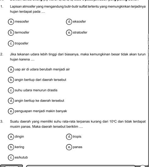 Lapisan atmosfer yang mengandung butir-butir sulfat tertentu yang memungkinkan terjadinya
hujan terdapat pada ....
a. ) mesosfer d. ) eksosfer
b.) termosfer e. ) stratosfer
c. ) troposfer
2. Jika tekanan udara lebih tinggi dari biasanya, maka kemungkinan besar tidak akan turun
hujan karena ....
a.) uap air di udara berubah menjadi air
b.) angin bertiup dari daerah tersebut
c. ) suhu udara menurun drastis
d.) angin bertiup ke daerah tersebut
e.) penguapan menjadi makin banyak
3. Suatu daerah yang memiliki suhu rata-rata terpanas kurang dari 10°C dan tidak terdapat
musim panas. Maka daerah tersebut beriklim ....
a. ) dingin d. ) tropis
b.) kering e. ) panas
c. ) es/kutub