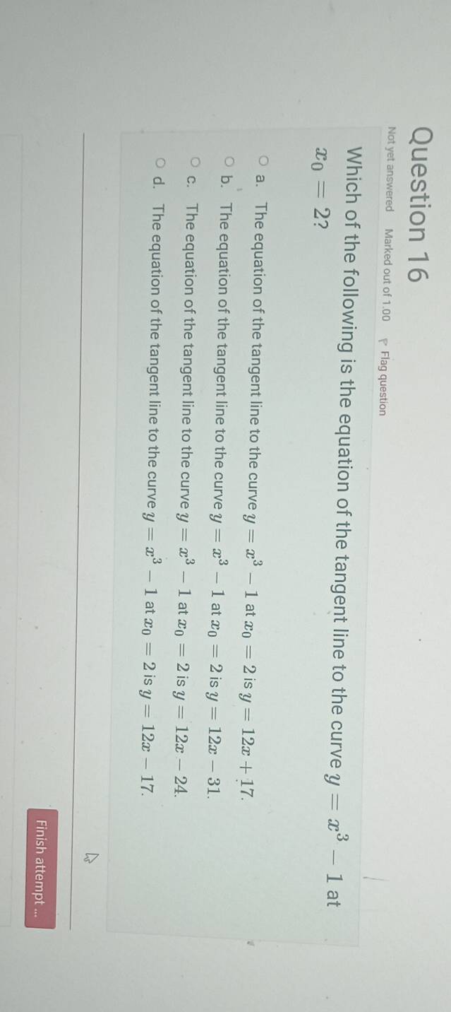 Not yet answered Marked out of 1.00 Flag question
Which of the following is the equation of the tangent line to the curve y=x^3-1 at
x_0=2 ?
a. The equation of the tangent line to the curve y=x^3-1 at x_0=2 is y=12x+17.
b. The equation of the tangent line to the curve y=x^3-1 at x_0=2 is y=12x-31.
c. The equation of the tangent line to the curve y=x^3-1 at x_0=2 is y=12x-24.
d. The equation of the tangent line to the curve y=x^3-1 at x_0=2 is y=12x-17. 
Finish attempt ...