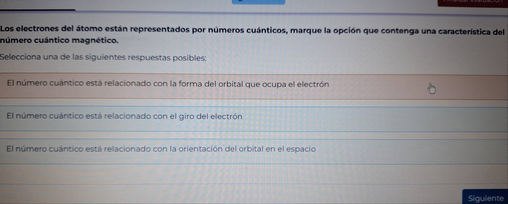 Los electrones del átomo están representados por números cuánticos, marque la opción que contenga una característica del
número cuántico magnético.
Selecciona una de las siguientes respuestas posibles:
El número cuántico está relacionado con la forma del orbital que ocupa el electrón
El número cuántico está relacionado con el giro del electrón
El número cuántico está relacionado con la orientación del orbital en el espacio
Siguiente