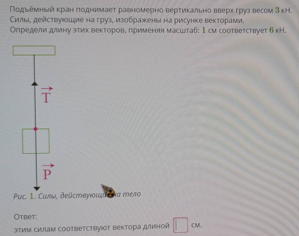 Πодьемньй кран πоднимает равномерно вертикально вверх груз весом З кН.
Силь, действуюшие на груз, изображень на рисунке векторами.
Олредели длину этих векторов, πрименяя масштаб: 1 см соответствует б кН.
vector T
vector P
Puc. 1. Силы, действуюοшὶеθа тело
Otbet:
этим силам соответствуют вектора длиной □ cm.