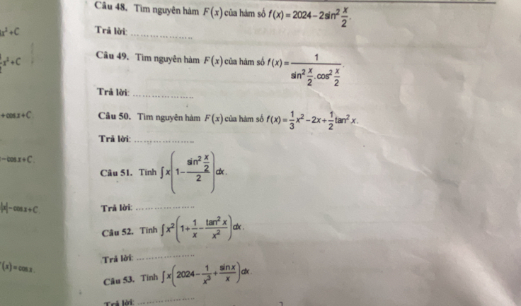 Câu 48, Tìm nguyên hàm F(x) của hàm số f(x)=2024-2sin^2 x/2 .
x^2+C
_ 
Trả lời:
-x^2+C
Câu 49, Tìm nguyên hàm F(x) của hàm số f(x)=frac 1sin^2 x/2 .cos^2 x/2 . 
Trã lời: 
_
+cos x+C Câu 50. Tìm nguyên hàm F(x) của hàm số f(x)= 1/3 x^2-2x+ 1/2 tan^2x. 
Trả lời:_
-cos x+C. 
Câu 51. Tính ∈t x(1-frac sin^2 x/2 2)dx
|x|-cos x+C. Trả lời:_ 
Câu 52, Tinh ∈t x^2(1+ 1/x - tan^2x/x^2 ) dx.
f(x)=cos x. Trả lời: 
_ 
Câu 53, Tinh ∈t x(2024- 1/x^3 + sin x/x )dx. 
Trả lời: 
_