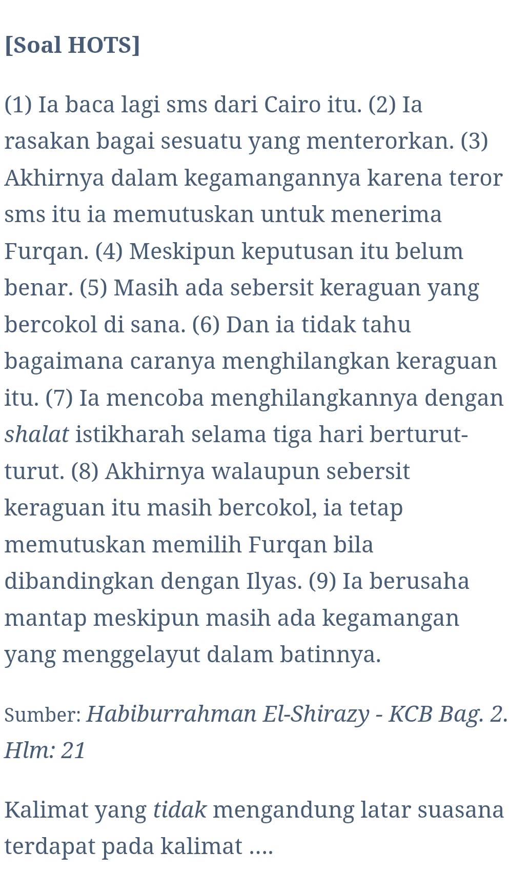 [Soal HOTS] 
(1) Ia baca lagi sms dari Cairo itu. (2) Ia 
rasakan bagai sesuatu yang menterorkan. (3) 
Akhirnya dalam kegamangannya karena teror 
sms itu ia memutuskan untuk menerima 
Furqan. (4) Meskipun keputusan itu belum 
benar. (5) Masih ada sebersit keraguan yang 
bercokol di sana. (6) Dan ia tidak tahu 
bagaimana caranya menghilangkan keraguan 
itu. (7) Ia mencoba menghilangkannya dengan 
shalat istikharah selama tiga hari berturut- 
turut. (8) Akhirnya walaupun sebersit 
keraguan itu masih bercokol, ia tetap 
memutuskan memilih Furqan bila 
dibandingkan dengan Ilyas. (9) Ia berusaha 
mantap meskipun masih ada kegamangan 
yang menggelayut dalam batinnya. 
Sumber: Habiburrahman El-Shirazy - KCB Bag. 2. 
Hlm: 21 
Kalimat yang tidak mengandung latar suasana 
terdapat pada kalimat ....