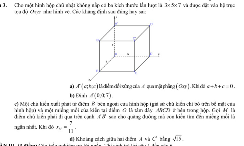 1 3. Cho một hình hộp chữ nhật không nắp có ba kích thước lần lượt là 3* 5* 7 và được đặt vào hệ trục
tọa độ Oxyz như hình vẽ. Các khăng định sau đúng hay sai:
a) A''(a;b;c) là điểm đối xứng của A qua mặt phẳng ( Oxy) . Khi đó a+b+c=0.
b) Đinh A(0;0;7).
c) Một chú kiến xuất phát từ điểm B bên ngoài của hình hộp (giả sử chú kiến chỉ bò trên 1_  ề mặt của
hình hộp) và một miếng mồi của kiến tại điểm O là tâm đáy ABCD ở bên trong hộp. Gọi M là
điểm chú kiến phải đi qua trên cạnh A' B' sao cho quãng đường mà con kiến tìm đến miếng mồi là
ngắn nhất. Khi đó x_M= 7/11 .
d) Khoảng cách giữa hai điểm A và C bằng sqrt(15).
* N III (2 điểm) Câu trắc nghi
Th