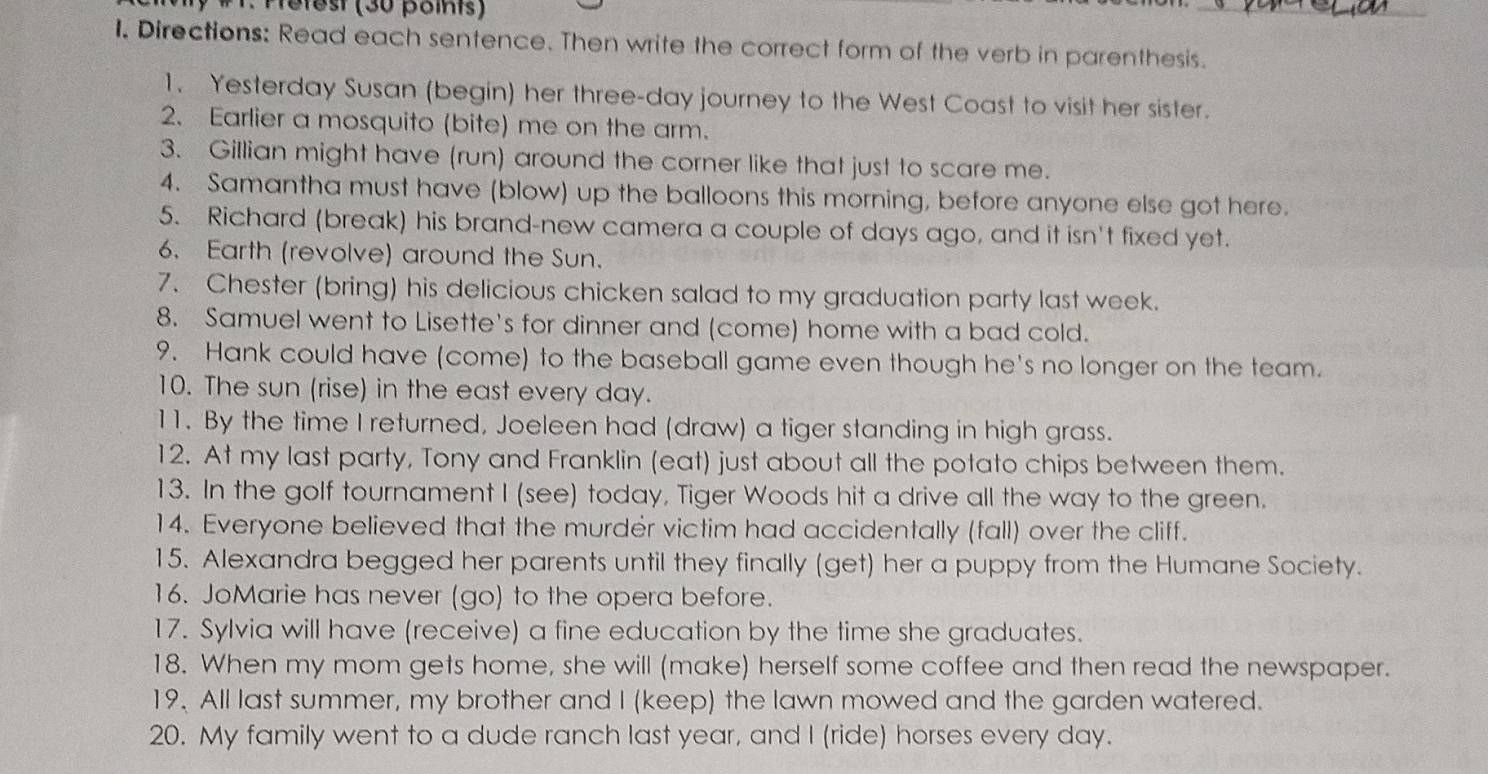 Mefest (30 points) 
_ 
1. Directions: Read each sentence. Then write the correct form of the verb in parenthesis. 
1. Yesterday Susan (begin) her three-day journey to the West Coast to visit her sister. 
2. Earlier a mosquito (bite) me on the arm. 
3. Gillian might have (run) around the corner like that just to scare me. 
4. Samantha must have (blow) up the balloons this morning, before anyone else got here. 
5. Richard (break) his brand-new camera a couple of days ago, and it isn't fixed yet. 
6. Earth (revolve) around the Sun. 
7. Chester (bring) his delicious chicken salad to my graduation party last week. 
8. Samuel went to Lisette's for dinner and (come) home with a bad cold. 
9. Hank could have (come) to the baseball game even though he's no longer on the team. 
10. The sun (rise) in the east every day. 
11. By the time I returned, Joeleen had (draw) a tiger standing in high grass. 
12. At my last party, Tony and Franklin (eat) just about all the potato chips between them. 
13. In the golf tournament I (see) today, Tiger Woods hit a drive all the way to the green. 
14. Everyone believed that the murdér victim had accidentally (fall) over the cliff. 
15. Alexandra begged her parents until they finally (get) her a puppy from the Humane Society. 
16. JoMarie has never (go) to the opera before. 
17. Sylvia will have (receive) a fine education by the time she graduates. 
18. When my mom gets home, she will (make) herself some coffee and then read the newspaper. 
19. All last summer, my brother and I (keep) the lawn mowed and the garden watered. 
20. My family went to a dude ranch last year, and I (ride) horses every day.