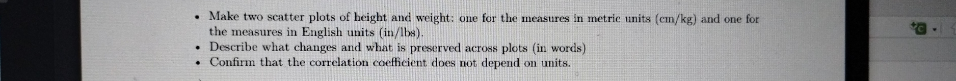 Make two scatter plots of height and weight: one for the measures in metric units (cm/kg ) and one for 
the measures in English units (in/lbs). 
Describe what changes and what is preserved across plots (in words) 
Confirm that the correlation coefficient does not depend on units.