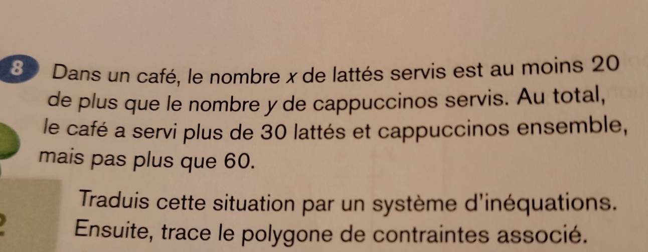 Dans un café, le nombre x de lattés servis est au moins 20
de plus que le nombre y de cappuccinos servis. Au total, 
le café a servi plus de 30 lattés et cappuccinos ensemble, 
mais pas plus que 60. 
Traduis cette situation par un système d'inéquations. 
Ensuite, trace le polygone de contraintes associé.