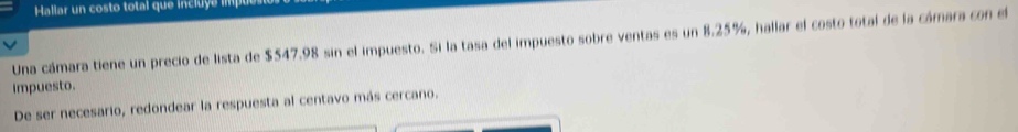 Hallar un costo total que incluye imp 
Una cámara tiene un precio de lista de $547.98 sin el impuesto. Si la tasa del impuesto sobre ventas es un 8.25%, hallar el costo total de la cámara con el 
impuesto. 
De ser necesario, redondear la respuesta al centavo más cercano.