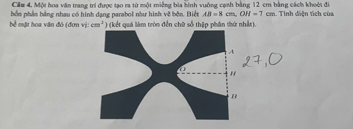 Một hoa văn trang trí được tạo ra từ một miếng bìa hình vuông cạnh bằng 12 cm bằng cách khoét đi 
bốn phần bằng nhau có hình dạng parabol như hình vẽ bên. Biết AB=8cm, OH=7cm. Tính diện tích của 
bề mặt hoa văn đó (đơn vị: cm^2) (kết quả làm tròn đến chữ số thập phân thứ nhất).