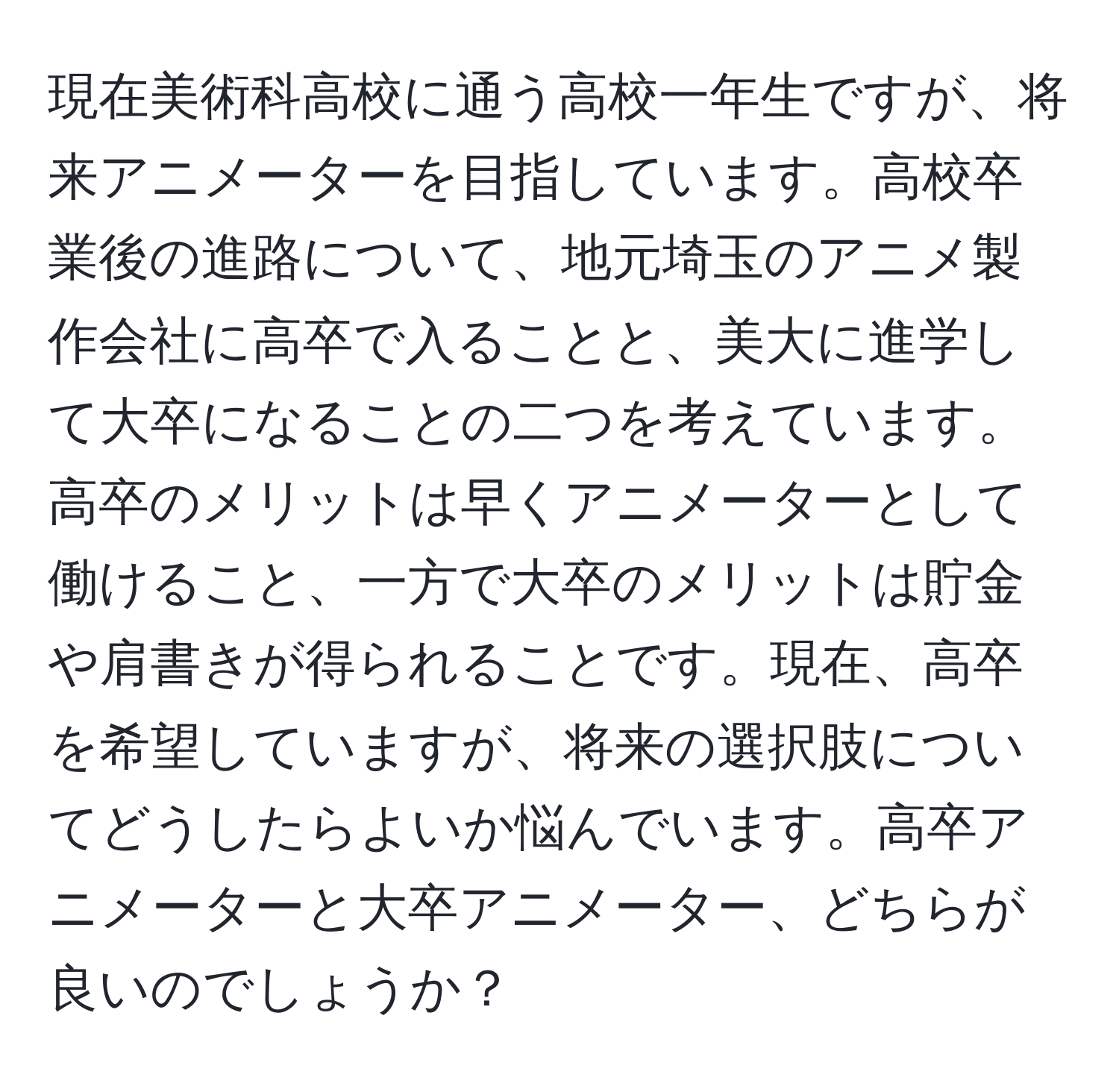 現在美術科高校に通う高校一年生ですが、将来アニメーターを目指しています。高校卒業後の進路について、地元埼玉のアニメ製作会社に高卒で入ることと、美大に進学して大卒になることの二つを考えています。高卒のメリットは早くアニメーターとして働けること、一方で大卒のメリットは貯金や肩書きが得られることです。現在、高卒を希望していますが、将来の選択肢についてどうしたらよいか悩んでいます。高卒アニメーターと大卒アニメーター、どちらが良いのでしょうか？