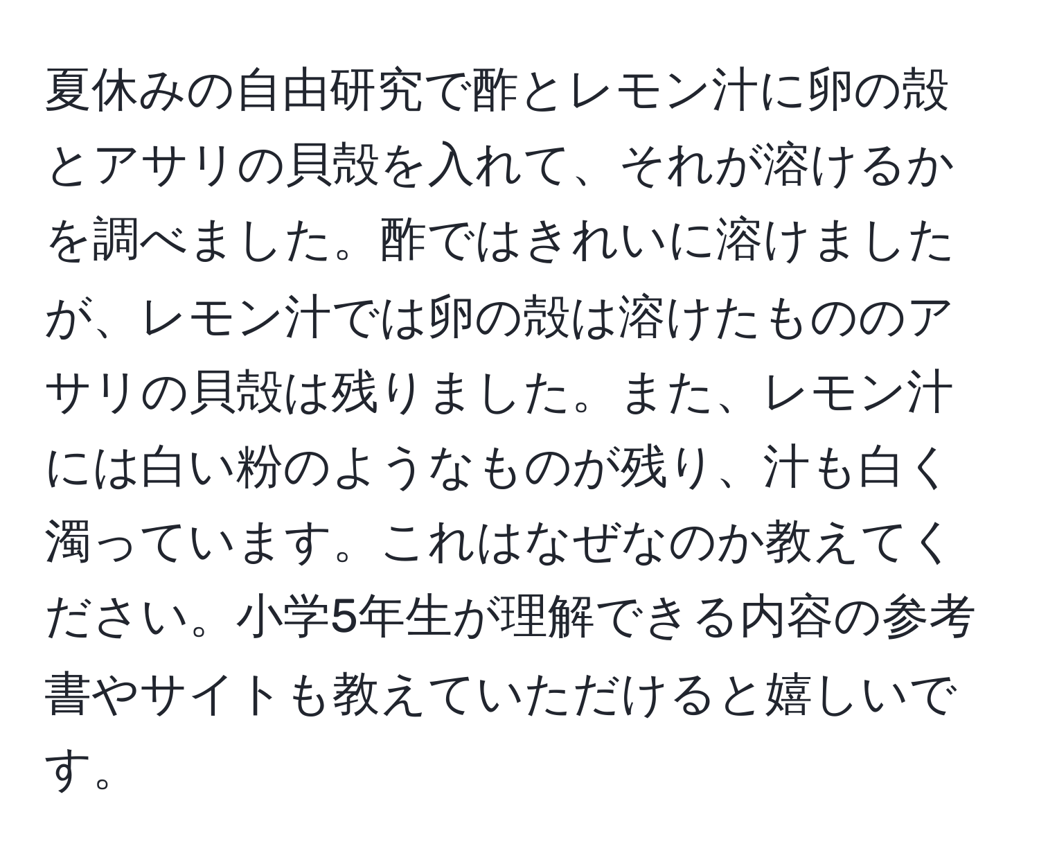 夏休みの自由研究で酢とレモン汁に卵の殻とアサリの貝殻を入れて、それが溶けるかを調べました。酢ではきれいに溶けましたが、レモン汁では卵の殻は溶けたもののアサリの貝殻は残りました。また、レモン汁には白い粉のようなものが残り、汁も白く濁っています。これはなぜなのか教えてください。小学5年生が理解できる内容の参考書やサイトも教えていただけると嬉しいです。