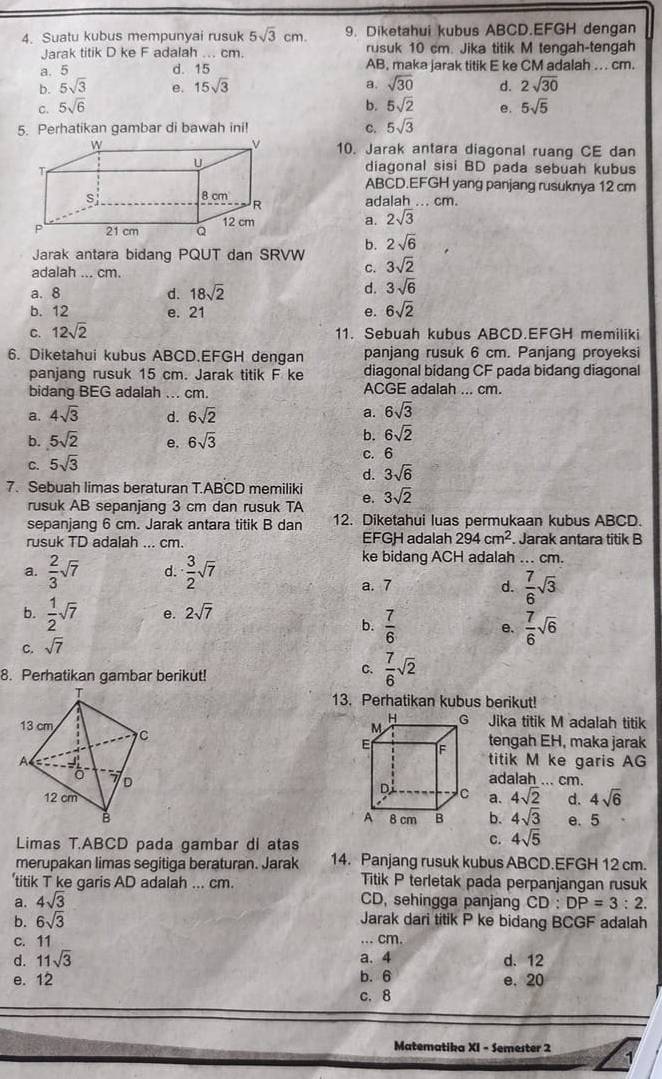 Suatu kubus mempunyai rusuk 5sqrt(3)cm. 9. Diketahui kubus ABCD.EFGH dengan
Jarak titik D ke F adalah ... cm rusuk 10 cm. Jika titik M tengah-tengah
a. 5 d. 15 AB, maka jarak titik E ke CM adalah ... cm.
a. sqrt(30)
b. 5sqrt(3) e. 15sqrt(3) d. 2sqrt(30)
C. 5sqrt(6) b. 5sqrt(2) e. 5sqrt(5)
5. Perhatikan gambar di bawah ini! 5sqrt(3)
C.
10. Jarak antara diagonal ruang CE dan
diagonal sisi BD pada sebuah kubus
ABCD.EFGH yang panjang rusuknya 12 cm
adalah ... cm.
a. 2sqrt(3)
b. 2sqrt(6)
Jarak antara bidang PQUT dan SRVW 3sqrt(2)
adalah ... cm.
C.
a. 8 d. 18sqrt(2)
d. 3sqrt(6)
b. 12 e. 21 e. 6sqrt(2)
C. 12sqrt(2)
11. Sebuah kubus ABCD.EFGH memiliki
6. Diketahui kubus ABCD.EFGH dengan panjang rusuk 6 cm. Panjang proyeksi
panjang rusuk 15 cm. Jarak titik F ke diagonal bidang CF pada bidang diagonal
bidang BEG adalah ... cm. ACGE adalah ... cm.
a. 4sqrt(3) d. 6sqrt(2) a. 6sqrt(3)
b. 5sqrt(2) e. 6sqrt(3)
b. 6sqrt(2)
C. 5sqrt(3) C. 6
d. 3sqrt(6)
7. Sebuah limas beraturan T.ABCD memiliki e. 3sqrt(2)
rusuk AB sepanjang 3 cm dan rusuk TA
sepanjang 6 cm. Jarak antara titik B dan 12. Diketahui luas permukaan kubus ABCD.
rusuk TD adalah ... cm. EFGH adalah 294cm^2 Jarak antara titik B
a.  2/3 sqrt(7) d.  3/2 sqrt(7)
ke bidang ACH adalah ... cm.
a. 7 d.  7/6 sqrt(3)
b.  1/2 sqrt(7) e. 2sqrt(7)
c. sqrt(7) b.  7/6  e.  7/6 sqrt(6)
8. Perhatikan gambar berikut!
C.  7/6 sqrt(2)
13. Perhatikan kubus berikut!
Jika titik M adalah titik
tengah EH, maka jarak
titik M ke garis AG
adalah ... cm.
a. 4sqrt(2) d. 4sqrt(6)
b. 4sqrt(3) e. 5
Limas T.ABCD pada gambar di atas
C. 4sqrt(5)
merupakan limas segitiga beraturan. Jarak 14. Panjang rusuk kubus ABCD.EFGH 12 cm.
titik T ke garis AD adalah ... cm. Titik P terletak pada perpanjangan rusuk
a. 4sqrt(3) CD, sehingga panjang CD:DP=3:2.
b. 6sqrt(3)
Jarak dari titik P ke bidang BCGF adalah
c. 11 ... cm.
d. 11sqrt(3) a. 4 d. 12
e. 12 b. 6 e. 20
c. 8
Matematika XI - Semester 2