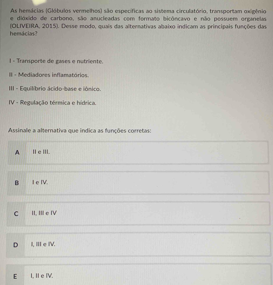 As hemácias (Glóbulos vermelhos) são específicas ao sistema circulatório, transportam oxigênio
e dióxido de carbono, são anucleadas com formato bicôncavo e não possuem organelas
(OLIVEIRA, 2015). Desse modo, quais das alternativas abaixo indicam as principais funções das
hemácias?
I - Transporte de gases e nutriente.
II - Mediadores inflamatórios.
III - Equilíbrio ácido-base e iônico.
IV - Regulação térmica e hídrica.
Assinale a alternativa que indica as funções corretas:
A Ⅱe ⅢII.
B I e IV.
C II, II e IV
D I, Ⅲe IV.
E I, Ie IV.