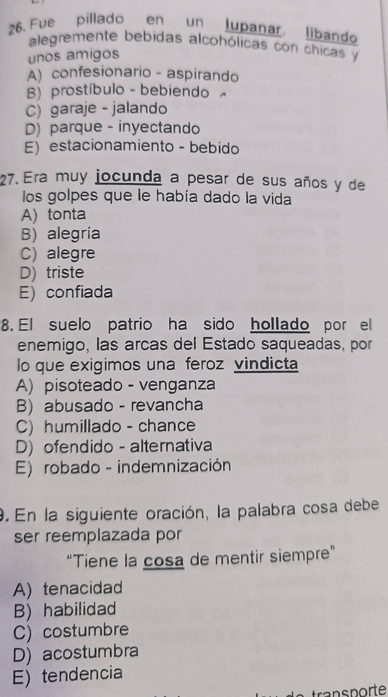 Fue pillado en un lupanar, libando
alegremente bebidas alcohólicas con chicas y
unos amigos
A) confesionario - aspirando
B) prostíbulo - bebiendo
C) garaje - jalando
D) parque - inyectando
E) estacionamiento - bebido
27. Era muy jocunda a pesar de sus años y de
los golpes que le había dado la vida
A) tonta
B) alegría
C) alegre
D) triste
E) confiada
8. El suelo patrio ha sido hollado por el
enemigo, las arcas del Estado saqueadas, por
lo que exigimos una feroz vindicta
A) pisoteado - venganza
B) abusado - revancha
C) humillado - chance
D) ofendido - alternativa
E) robado - indemnización
9. En la siguiente oración, la palabra cosa debe
ser reemplazada por 
“Tiene la cosa de mentir siempre”
A) tenacidad
B) habilidad
C) costumbre
D) acostumbra
E) tendencia
transporte